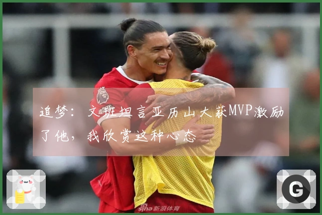 追梦：文班坦言亚历山大获MVP激励了他，我欣赏这种心态