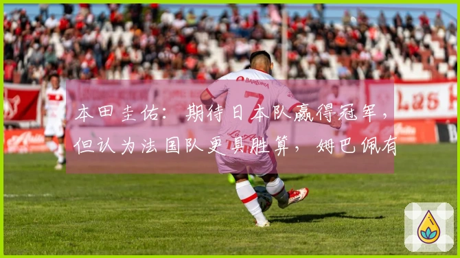 本田圭佑：期待日本队赢得冠军，但认为法国队更具胜算，姆巴佩有望夺得金靴奖